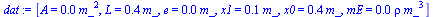 `:=`(dat, [A = `+`(`*`(0.15e-2, `*`(`^`(m_, 2)))), L = `+`(`*`(.4, `*`(m_))), e = `+`(`*`(0.1e-1, `*`(m_))), x1 = `+`(`*`(0.5e-1, `*`(m_))), x0 = `+`(`*`(.4, `*`(m_))), mE = `+`(`*`(0.15e-4, `*`(rho, ...