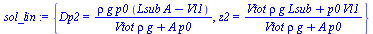 {Dp2 = `/`(`*`(rho, `*`(g, `*`(p0, `*`(`+`(`*`(Lsub, `*`(A)), `-`(Vl1)))))), `*`(`+`(`*`(Vtot, `*`(rho, `*`(g))), `*`(A, `*`(p0))))), z2 = `/`(`*`(`+`(`*`(Vtot, `*`(rho, `*`(g, `*`(Lsub)))), `*`(p0, `...