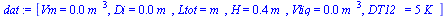 `:=`(dat, [Vm = `+`(`*`(0.250e-3, `*`(`^`(m_, 3)))), Di = `+`(`*`(0.5e-2, `*`(m_))), Ltot = m_, H = `+`(`*`(.35, `*`(m_))), Vliq = `+`(`*`(0.5e-5, `*`(`^`(m_, 3)))), DT12_ = `+`(`*`(5, `*`(K_)))])