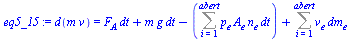 `:=`(eq5_15, d(`*`(m, `*`(v))) = `+`(`*`(F[A], `*`(dt)), `*`(m, `*`(g, `*`(dt))), `-`(Sum(`*`(p[e], `*`(A[e], `*`(n[e], `*`(dt)))), i = 1 .. abert)), Sum(`*`(v[e], `*`(dm[e])), i = 1 .. abert)))