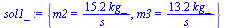 `:=`(sol1_, {m2 = `+`(`/`(`*`(15.22631579, `*`(kg_)), `*`(s_))), m3 = `+`(`/`(`*`(13.22631579, `*`(kg_)), `*`(s_)))})