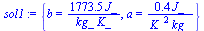 `:=`(sol1, {b = `+`(`/`(`*`(1773.454545, `*`(J_)), `*`(`*`(kg_, `*`(K_))))), a = `+`(`/`(`*`(.3636363636, `*`(J_)), `*`(`*`(`^`(K_, 2), `*`(kg_)))))})