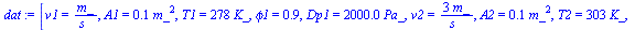 `:=`(dat, [v1 = `/`(`*`(m_), `*`(s_)), A1 = `+`(`*`(.12, `*`(`^`(m_, 2)))), T1 = `+`(`*`(278, `*`(K_))), phi1 = .9, Dp1 = `+`(`*`(2000.000000, `*`(Pa_))), v2 = `+`(`/`(`*`(3, `*`(m_)), `*`(s_))), A2 =...