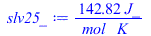 Typesetting:-mprintslash([slv25_ := `+`(`/`(`*`(142.8192387, `*`(J_)), `*`(mol_, `*`(K_))))], [`+`(`/`(`*`(142.8192387, `*`(J_)), `*`(mol_, `*`(K_))))])