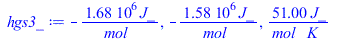 Typesetting:-mprintslash([hgs3_ := `+`(`-`(`/`(`*`(1680000., `*`(J_)), `*`(mol_)))), `+`(`-`(`/`(`*`(1580000., `*`(J_)), `*`(mol_)))), `+`(`/`(`*`(51., `*`(J_)), `*`(mol_, `*`(K_))))], [`+`(`-`(`/`(`*...