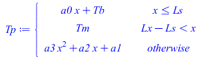 Tp := piecewise(`<=`(x, Ls), `+`(`*`(a0, `*`(x)), Tb), `<`(`+`(Lx, `-`(Ls)), x), Tm, `+`(`*`(a3, `*`(`^`(x, 2))), `*`(a2, `*`(x)), a1));