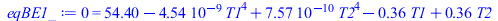 Typesetting:-mprintslash([eqBE1_ := 0 = `+`(54.40000020, `-`(`*`(0.4535999999e-8, `*`(`^`(T1, 4)))), `*`(0.7568560712e-9, `*`(`^`(T2, 4))), `-`(`*`(.3573333332, `*`(T1))), `*`(.3573333332, `*`(T2)))],...
