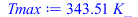 Typesetting:-mprintslash([Tmax := `+`(`*`(343.5071278, `*`(K_)))], [`+`(`*`(343.5071278, `*`(K_)))])