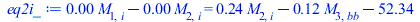 Typesetting:-mprintslash([eq2i_ := `+`(`*`(0.6997105275e-2, `*`(M[1, i])), `-`(`*`(0.6997105275e-2, `*`(M[2, i])))) = `+`(`*`(.2430028947, `*`(M[2, i])), `-`(`*`(.1180028947, `*`(M[3, bb]))), `-`(52.3...