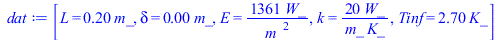 Typesetting:-mprintslash([dat := [L = `+`(`*`(.2, `*`(m_))), delta = `+`(`*`(0.5e-2, `*`(m_))), E = `+`(`/`(`*`(1361, `*`(W_)), `*`(`^`(m_, 2)))), k = `+`(`/`(`*`(20, `*`(W_)), `*`(m_, `*`(K_)))), Tin...