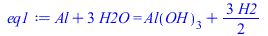 Typesetting:-mprintslash([eq1 := `+`(Al, `*`(3, `*`(H2O))) = `+`(Al(OH)[3], `*`(`/`(3, 2), `*`(H2)))], [`+`(Al, `*`(3, `*`(H2O))) = `+`(Al(OH)[3], `*`(`/`(3, 2), `*`(H2)))])