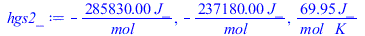 Typesetting:-mprintslash([hgs2_ := `+`(`-`(`/`(`*`(285830.00, `*`(J_)), `*`(mol_)))), `+`(`-`(`/`(`*`(237180.00, `*`(J_)), `*`(mol_)))), `+`(`/`(`*`(69.95, `*`(J_)), `*`(mol_, `*`(K_))))], [`+`(`-`(`/...