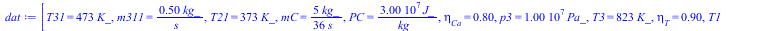 Typesetting:-mprintslash([dat := [T31 = `+`(`*`(473, `*`(K_))), m311 = `+`(`/`(`*`(.5, `*`(kg_)), `*`(s_))), T21 = `+`(`*`(373, `*`(K_))), mC = `+`(`/`(`*`(`/`(5, 36), `*`(kg_)), `*`(s_))), PC = `+`(`...