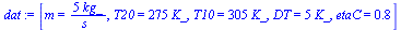 `:=`(dat, [m = `+`(`/`(`*`(5, `*`(kg_)), `*`(s_))), T20 = `+`(`*`(275, `*`(K_))), T10 = `+`(`*`(305, `*`(K_))), DT = `+`(`*`(5, `*`(K_))), etaC = .75])