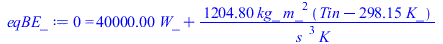 Typesetting:-mprintslash([eqBE_ := 0 = `+`(`*`(40000., `*`(W_)), `/`(`*`(1204.800, `*`(kg_, `*`(`^`(m_, 2), `*`(`+`(Tin, `-`(`*`(298.15, `*`(K_)))))))), `*`(`^`(s_, 3), `*`(K_))))], [0 = `+`(`*`(40000...
