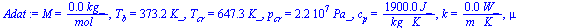 `:=`(Adat, M = `+`(`/`(`*`(0.18e-1, `*`(kg_)), `*`(mol_))), T[b] = `+`(`*`(373.2, `*`(K_))), T[cr] = `+`(`*`(647.3, `*`(K_))), p[cr] = `+`(`*`(0.2212e8, `*`(Pa_))), c[p] = `+`(`/`(`*`(1900., `*`(J_)),...