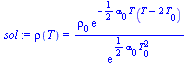 `:=`(sol, rho(T) = `/`(`*`(rho[0], `*`(exp(`+`(`-`(`*`(`/`(1, 2), `*`(alpha[0], `*`(T, `*`(`+`(T, `-`(`*`(2, `*`(T[0]))))))))))))), `*`(exp(`+`(`*`(`/`(1, 2), `*`(alpha[0], `*`(`^`(T[0], 2)))))))))