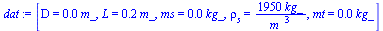`:=`(dat, [D = `+`(`*`(0.2e-1, `*`(m_))), L = `+`(`*`(.20, `*`(m_))), ms = `+`(`*`(0.1e-2, `*`(kg_))), rho[s] = `+`(`/`(`*`(1950, `*`(kg_)), `*`(`^`(m_, 3)))), mt = `+`(`*`(0.15e-1, `*`(kg_)))])