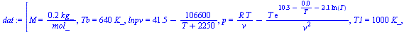 `:=`(dat, [M = `+`(`/`(`*`(.201, `*`(kg_)), `*`(mol_))), Tb = `+`(`*`(640, `*`(K_))), lnpv = `+`(41.5, `-`(`/`(`*`(106600), `*`(`+`(T, 2250))))), p = `+`(`/`(`*`(R, `*`(T)), `*`(v)), `-`(`/`(`*`(T, `*...