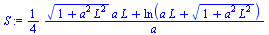 `:=`(S, `+`(`/`(`*`(`/`(1, 4), `*`(`+`(`*`(`^`(`+`(1, `*`(`^`(a, 2), `*`(`^`(L, 2)))), `/`(1, 2)), `*`(a, `*`(L))), ln(`+`(`*`(a, `*`(L)), `*`(`^`(`+`(1, `*`(`^`(a, 2), `*`(`^`(L, 2)))), `/`(1, 2)))))...