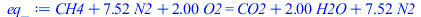 Typesetting:-mprintslash([eq_ := `+`(CH4, `*`(7.523809524, `*`(N2)), `*`(2., `*`(O2))) = `+`(CO2, `*`(2., `*`(H2O)), `*`(7.523809524, `*`(N2)))], [`+`(CH4, `*`(7.523809524, `*`(N2)), `*`(2., `*`(O2)))...