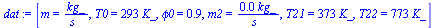 `:=`(dat, [m = `/`(`*`(kg_), `*`(s_)), T0 = `+`(`*`(293, `*`(K_))), phi0 = .9, m2 = `+`(`/`(`*`(0.1e-1, `*`(kg_)), `*`(s_))), T21 = `+`(`*`(373, `*`(K_))), T22 = `+`(`*`(773, `*`(K_)))])