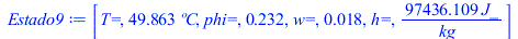 Typesetting:-mprintslash([Estado9 := [`T=`, `+`(`*`(49.8632584, `*`(�C))), `phi=`, .2322043328, `w=`, 0.1829999687e-1, `h=`, `+`(`/`(`*`(97436.10921, `*`(J_)), `*`(kg_)))]], [[`T=`, `+`(`*`(49.8632584...