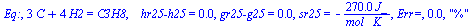 Eq:, `+`(`*`(3, `*`(C)), `*`(4, `*`(H2))) = C3H8, `   hr25-h25` = 0., `gr25-g25` = 0., sr25 = `+`(`-`(`/`(`*`(270., `*`(J_)), `*`(`*`(mol_, `*`(K_)))))), `Err=`, 0.2e-1, 