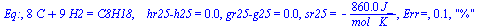 Eq:, `+`(`*`(8, `*`(C)), `*`(9, `*`(H2))) = C8H18, `   hr25-h25` = 0., `gr25-g25` = 0., sr25 = `+`(`-`(`/`(`*`(860., `*`(J_)), `*`(`*`(mol_, `*`(K_)))))), `Err=`, 0.9e-1, 