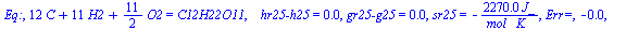 Eq:, `+`(`*`(12, `*`(C)), `*`(11, `*`(H2)), `*`(`/`(11, 2), `*`(O2))) = C12H22O11, `   hr25-h25` = 0., `gr25-g25` = 0., sr25 = `+`(`-`(`/`(`*`(0.227e4, `*`(J_)), `*`(`*`(mol_, `*`(K_)))))), `Err=`, -0...