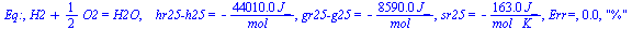 Eq:, `+`(H2, `*`(`/`(1, 2), `*`(O2))) = H2O, `   hr25-h25` = `+`(`-`(`/`(`*`(0.4401e5, `*`(J_)), `*`(mol_)))), `gr25-g25` = `+`(`-`(`/`(`*`(0.859e4, `*`(J_)), `*`(mol_)))), sr25 = `+`(`-`(`/`(`*`(163....