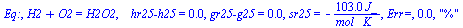 Eq:, `+`(H2, O2) = H2O2, `   hr25-h25` = 0., `gr25-g25` = 0., sr25 = `+`(`-`(`/`(`*`(103., `*`(J_)), `*`(`*`(mol_, `*`(K_)))))), `Err=`, 0.2e-1, 