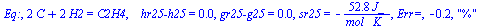 Eq:, `+`(`*`(2, `*`(C)), `*`(2, `*`(H2))) = C2H4, `   hr25-h25` = 0., `gr25-g25` = 0., sr25 = `+`(`-`(`/`(`*`(52.8, `*`(J_)), `*`(`*`(mol_, `*`(K_)))))), `Err=`, -.2, 
