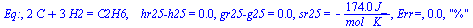 Eq:, `+`(`*`(2, `*`(C)), `*`(3, `*`(H2))) = C2H6, `   hr25-h25` = 0., `gr25-g25` = 0., sr25 = `+`(`-`(`/`(`*`(174., `*`(J_)), `*`(`*`(mol_, `*`(K_)))))), `Err=`, 0.3e-1, 
