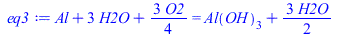Typesetting:-mprintslash([eq3 := `+`(Al, `*`(3, `*`(H2O)), `*`(`/`(3, 4), `*`(O2))) = `+`(Al(OH)[3], `*`(`/`(3, 2), `*`(H2O)))], [`+`(Al, `*`(3, `*`(H2O)), `*`(`/`(3, 4), `*`(O2))) = `+`(Al(OH)[3], `*...