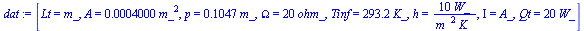 [Lt = m_, A = `+`(`*`(0.4000e-3, `*`(`^`(m_, 2)))), p = `+`(`*`(.1047, `*`(m_))), Omega = `+`(`*`(20, `*`(ohm_))), Tinf = `+`(`*`(293.2, `*`(K_))), h = `+`(`/`(`*`(10, `*`(W_)), `*`(`^`(m_, 2), `*`(K_...