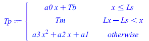 Tp := piecewise(`<=`(x, Ls), `+`(`*`(a0, `*`(x)), Tb), `<`(`+`(Lx, `-`(Ls)), x), Tm, `+`(`*`(a3, `*`(`^`(x, 2))), `*`(a2, `*`(x)), a1)); 
