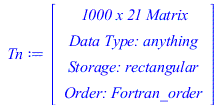 Typesetting:-mprintslash([Tn := RTABLE(18446745831552994950, anything, Matrix, rectangular, Fortran_order, [], 2, 1 .. 1000, 1 .. 21)], [Matrix(%id = 18446745831552994950)])
