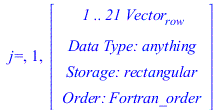 Typesetting:-mprintslash([`j=`, 1, RTABLE(18446745831552990014, anything, Vector[row], rectangular, Fortran_order, [], 1, 1 .. 21)], [`j=`, 1, Vector[row](%id = 18446745831552990014)])