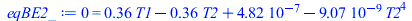 Typesetting:-mprintslash([eqBE2_ := 0 = `+`(`*`(.3573333332, `*`(T1)), `-`(`*`(.3573333332, `*`(T2))), 0.4821232752e-6, `-`(`*`(0.90720e-8, `*`(`^`(T2, 4)))))], [0 = `+`(`*`(.3573333332, `*`(T1)), `-`...