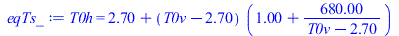 Typesetting:-mprintslash([eqTs_ := T0h = `+`(2.7, `*`(`+`(T0v, `-`(2.7)), `*`(`+`(1., `/`(`*`(680.0000005), `*`(`+`(T0v, `-`(2.7))))))))], [T0h = `+`(2.7, `*`(`+`(T0v, `-`(2.7)), `*`(`+`(1., `/`(`*`(6...