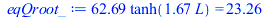 Typesetting:-mprintslash([eqQroot_ := `+`(`*`(62.69400119, `*`(tanh(`+`(`*`(1.668195210, `*`(L))))))) = 23.26357369], [`+`(`*`(62.69400119, `*`(tanh(`+`(`*`(1.668195210, `*`(L))))))) = 23.26357369])