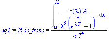 Frac_trans = `/`(`*`(Int(`/`(`*`(tau(lambda), `*`(A)), `*`(`^`(lambda, 5), `*`(`+`(exp(`/`(`*`(B), `*`(lambda, `*`(T)))), `-`(1))))), lambda = l1 .. l2)), `*`(sigma, `*`(`^`(T, 4))))