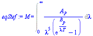 M = Int(`/`(`*`(A[P]), `*`(`^`(lambda, 5), `*`(`+`(exp(`/`(`*`(B[P]), `*`(lambda, `*`(T)))), `-`(1))))), lambda = 0 .. infinity)