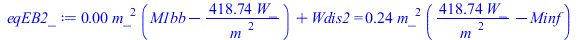 Typesetting:-mprintslash([eqEB2_ := `+`(`*`(0.6997105275e-2, `*`(`^`(m_, 2), `*`(`+`(M1bb, `-`(`/`(`*`(418.7382686, `*`(W_)), `*`(`^`(m_, 2)))))))), Wdis2) = `+`(`*`(.2430028948, `*`(`^`(m_, 2), `*`(`...
