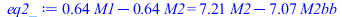 Typesetting:-mprintslash([eq2_ := `+`(`*`(.6432430497, `*`(M1)), `-`(`*`(.6432430497, `*`(M2)))) = `+`(`*`(7.210738586, `*`(M2)), `-`(`*`(7.068583472, `*`(M2bb))))], [`+`(`*`(.6432430497, `*`(M1)), `-...
