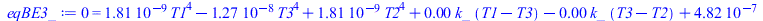 Typesetting:-mprintslash([eqBE3_ := 0 = `+`(`*`(0.181440e-8, `*`(`^`(T1, 4))), `-`(`*`(0.1270080e-7, `*`(`^`(T3, 4)))), `*`(0.181440e-8, `*`(`^`(T2, 4))), `*`(0.4e-2, `*`(k_, `*`(`+`(T1, `-`(T3))))), ...