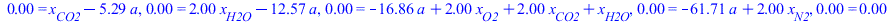 0. = `+`(x[CO2], `-`(`*`(5.285714286, `*`(a)))), 0. = `+`(`*`(2., `*`(x[H2O])), `-`(`*`(12.57142857, `*`(a)))), 0. = `+`(`-`(`*`(16.85714286, `*`(a))), `*`(2., `*`(x[O2])), `*`(2., `*`(x[CO2])), x[H2O...