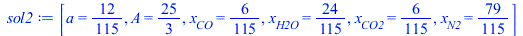 Typesetting:-mprintslash([sol2 := [a = `/`(12, 115), A = `/`(25, 3), x[CO] = `/`(6, 115), x[H2O] = `/`(24, 115), x[CO2] = `/`(6, 115), x[N2] = `/`(79, 115)]], [[a = `/`(12, 115), A = `/`(25, 3), x[CO]...