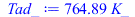 Typesetting:-mprintslash([Tad_ := `+`(`*`(764.8913843, `*`(K_)))], [`+`(`*`(764.8913843, `*`(K_)))])